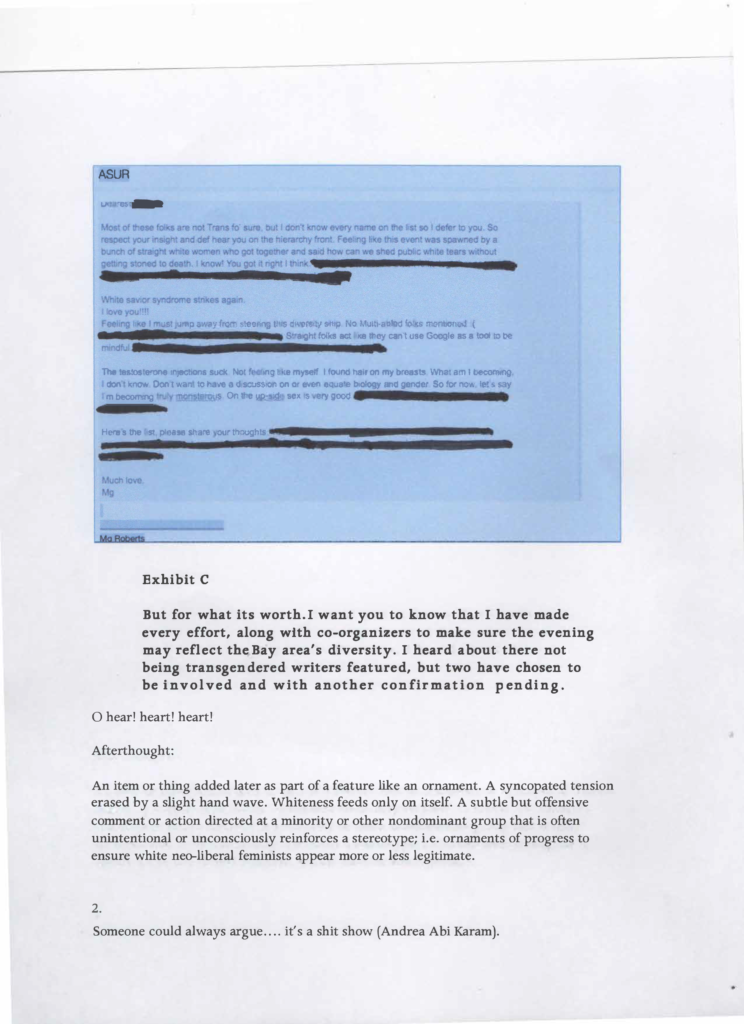 Exhibit B. A blurry screen grab of an email with sections redacted. What's legible reads: ASUR. Most of these folks are not Trans fo' sure, but I don't know every name on the list so I defer to you. So respect your insight and def hear you on the hierarchy front. Feeling like this event was spawned by a bunch of straight white women who got together and said how can we shed public white tears without getting stoned to death. I know! Youg ot it right I think. Redacted. White savior syndrome strikes again. I love you!!!! Feeling like I must jump away from steering this diversity ship. No Multi-abled folks mentioned. Frown emoji. Redacted. Straight folks act like they can't use Google as a tool to be mindful. Redacted. The testosterone injections suck. Not feeling like myself. I found hair on my breasts. What am I becoming. I don't know. Don't want to have a discussion on or even equate biology and gender. So for now, let's say I'm becoming truly monsterous. On the up-side sex is very good. Redacted. Here's the list, please share your thoughts. Redacted. Much love, Mg. Exhibit C. But for what its worth. I want you to know that I have made every effort, along with co-organizers to make sure the evening may reflect the Bay area's diversity. I heard about there not being transgendered writers featured, but two have chosen to be involved and another confirmation pending. O hear! heart! heart! Afterthought: An item or thing added later as part of a feature like myself like an ornament. A syncopated tension erased by a slight hand wave. Whiteness feeds only on itself. A subtle but offensive comment or action directed at a minority or other nondominant group that is often unintentional or unconsciously reinforces a stereotype; ie. ornaments of progress to ensure white neo-liberal feminists appear more or less legitimate. 2. Someone could always argue.... it's a shit show (Andrea Abi Karam). 