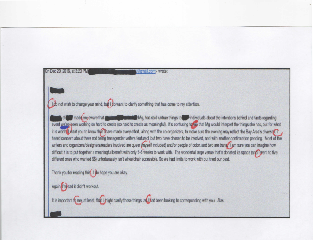 A slightly blurry screen grab of an email with sections redacted and every instance of the word I, me, and myself circled in red and one single instance of the word we've underlined in blue. On December 20, 2016, at 3:23PM. Redacted at gmail dot com wrote: redacted. I do not wish to change your mind, but I do wish to clarify something that has come to my attention. Redacted of redacted made me aware that redacted Mg, has said untrue things to redacted individuals about the intentions behind and facts regarding event we've been working so hard to create (so hard to create as meanningful). It's confusing to me that Mg would interpret the things she has, but for what it is worth I want you to know that I have made every effort, along with the co-organizers, to make sure the evening may reflect the Bay Area's diversity. I heard concern about there not being transgender writers featured, but two have chosen to be involved, and with another confirmation pending. Most of the writers and organizers/desighers/readers involved are queer (myself included) and/or people of color, and two are trans. I am sure you can imagine how difficult it is to put together a meaningful benefit with only 5-6 weeks to work with. The wonderful large venue that's donated its space (and I went to five different ones who wanted $$) unfortunatly isn't wheelchair accessible. So we had limits to work with but tried our best. Thank you for reading this. I do hope you are okay. Again, I'm sad it didn't workout. It is important to me, at least, that I might clarify those things, as I had been looking to corresponding with you. Alas. Redacted. There are 10 instances of the word I, 1 use of I'm, 3 of me, one of myself, and only one use of we.